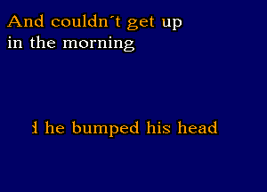 And couldn't get up
in the morning

i he bumped his head