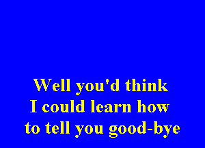 W ell you'd think
I could learn how
to tell you good-bye