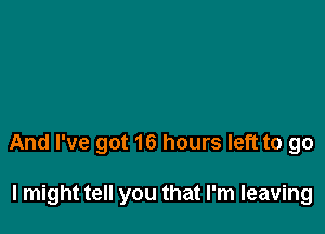 And I've got 16 hours left to go

I might tell you that I'm leaving