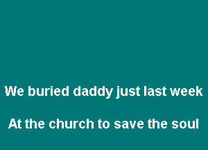 We buried daddyjust last week

At the church to save the soul