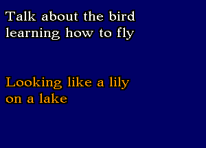 Talk about the bird
learning how to fly

Looking like a lily
on a lake