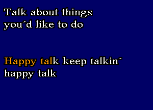 Talk about things
you'd like to do

Happy talk keep talkin'
happy talk