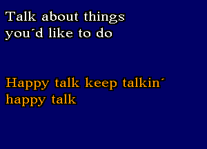 Talk about things
you'd like to do

Happy talk keep talkin'
happy talk