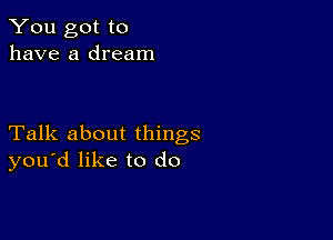 You got to
have a dream

Talk about things
you'd like to do