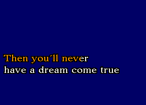 Then you'll never
have a dream come true