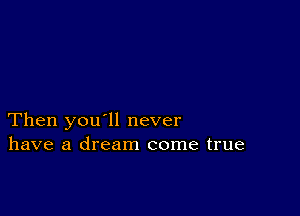 Then you'll never
have a dream come true