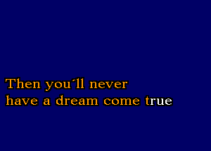 Then you'll never
have a dream come true