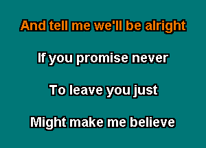 And tell me we'll be alright

If you promise never

To leave you just

Might make me believe