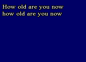 How old are you now
how old are you now