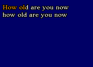 How old are you now
how old are you now