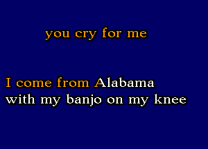 you cry for me

I come from Alabama
With my banjo on my knee