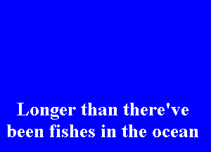 Longer than there've
been fishes in the ocean