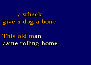 I whack
give a dog a bone

This old man
came rolling home