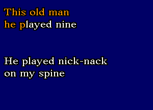 This old man
he played nine

He played nick-nack
on my spine