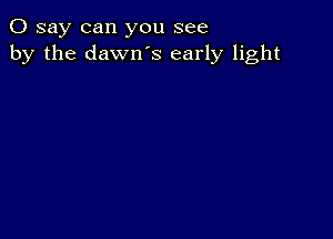 0 say can you see
by the dawn's early light