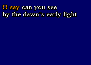 0 say can you see
by the dawn's early light