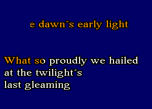 e dawn's early light

XVhat so proudly we hailed
at the twilighfs
last gleaming