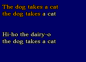 The dog takes a cat
the dog takes a cat

Hi-ho the dairy-o
the dog takes a cat