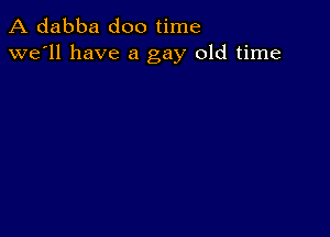 A dabba doo time
we'll have a gay old time