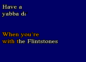 Have a
yabba dz

XVhen you're
With the Flintstones