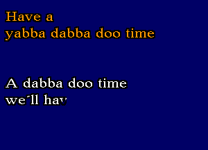 Have a
yabba dabba doo time

A dabba doo time
we'll hav