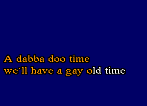 A dabba doo time
we'll have a gay old time