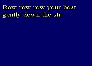 Row row row your boat
gently down the str-