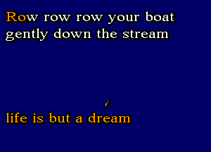 Row row row your boat
gently down the stream

I

life is but a dream