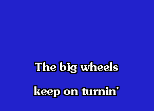 The big wheels

keep on tumin'