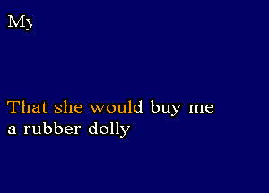 That she would buy me
a rubber dolly