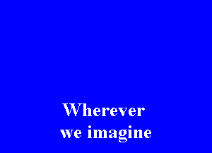 W herever
we imagine