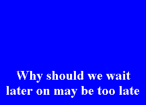 W by should we wait
later on may be too late