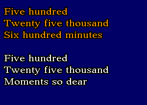 Five hundred
Twenty five thousand
Six hundred minutes

Five hundred
Twenty five thousand
IVIoments so dear