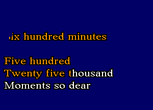 .ix hundred minutes

Five hundred
Twenty five thousand
IVIoments so dear