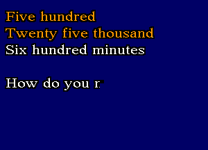 Five hundred
Twenty five thousand
Six hundred minutes

How do you r