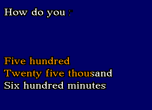 How do you 1

Five hundred
Twenty five thousand
Six hundred minutes