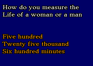 How do you measure the
Life of a woman or a man

Five hundred
Twenty five thousand
Six hundred minutes