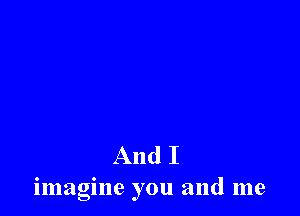 And I
imagine you and me