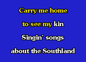 Carry me home

to see my kin
Singin' songs

about the Souihland