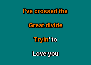 Pvecrossedthe
Great divide

Tryin' to

Love you