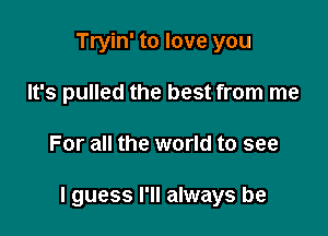 Tryin' to love you
It's pulled the best from me

For all the world to see

I guess I'll always be