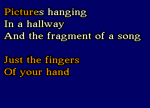 Pictures hanging
In a hallway

And the fragment of a song

Just the fingers
Of your hand