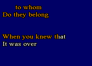 to whom
Do they belong

XVhen you knew that
It was over