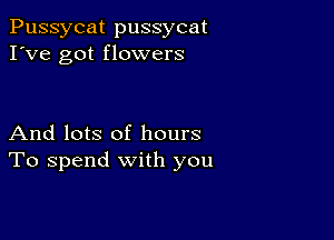 Pussycat pussycat
I've got flowers

And lots of hours
To spend with you