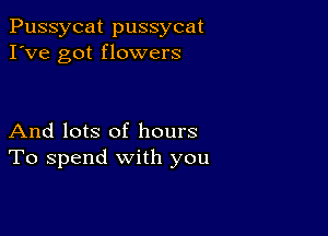 Pussycat pussycat
I've got flowers

And lots of hours
To spend with you