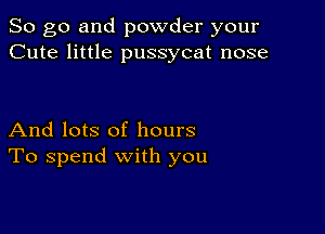 So go and powder your
Cute little pussycat nose

And lots of hours
To spend with you