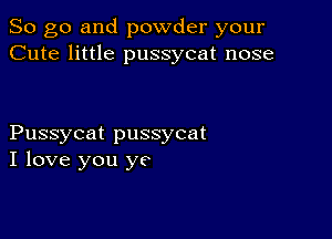 So go and powder your
Cute little pussycat nose

Pussycat pussycat
I love you ye