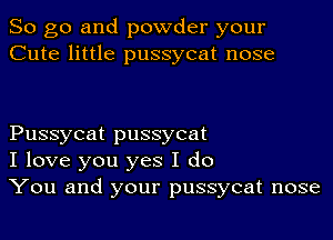 So go and powder your
Cute little pussycat nose

Pussycat pussycat
I love you yes I do
You and your pussycat nose