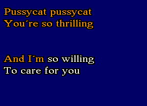 Pussycat pussycat
You're so thrilling

And I'm so willing
To care for you