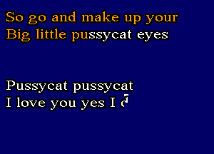 So go and make up your
Big little pussycat eyes

Pussycat pussycat

.-

I love you yes I c'